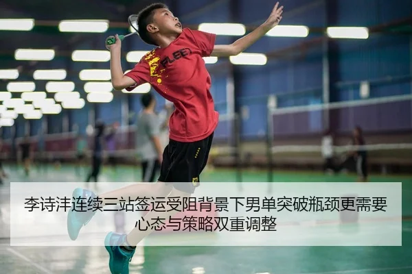 李诗沣连续三站签运受阻背景下男单突破瓶颈更需要心态与策略双重调整